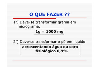 O QUE FAZER ??
1°) Deve-se transformar grama em
  micrograma.
            1g = 1000 mg

2°) Deve-se transformar o pó em líquido
     acrescentando água ou soro
            fisiológico 0,9%
 