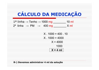 CÁLCULO DA MEDICAÇÃO
1ª linha → Tenho → 1000 mg ________ 10 ml
2ª linha → PM → 400 mg ________ X ml

                       X . 1000 = 400 . 10
                       X . 1000 = 4000
                             X = 4000
                                 1000
                             X = 4 ml



R-) Devemos administrar 4 ml da solução
 