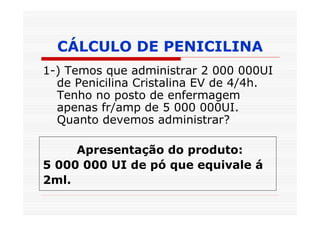 CÁLCULO DE PENICILINA
1-) Temos que administrar 2 000 000UI
  de Penicilina Cristalina EV de 4/4h.
  Tenho no posto de enfermagem
  apenas fr/amp de 5 000 000UI.
  Quanto devemos administrar?

     Apresentação do produto:
5 000 000 UI de pó que equivale á
2ml.
 