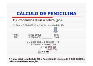 CÁLCULO DE PENICILINA
   1°) Precisamos diluir o soluto (pó).
   2°) Tenho 5 000 000 UI = 2ml de pó + 8 ml de AD



   Tenho         5 000 000UI ________ 10ml
    PM           2 000 000UI ________ X ml

                x . 5 000 000 = 2 000 000 . 10
                X . 5 000 000 = 20 000 000
                             x = 20 000 000
                                  5 000 000
                            X = 4 ml


R-) Vou diluir em 8ml de AD a Penicilina Cristalina de 5 000 000UI e
Utilizar 4ml desta solução
 