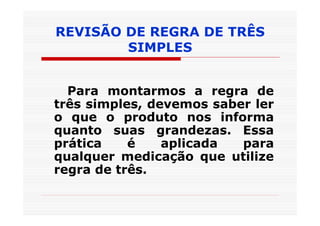 REVISÃO DE REGRA DE TRÊS
        SIMPLES


  Para montarmos a regra de
três simples, devemos saber ler
o que o produto nos informa
quanto suas grandezas. Essa
prática    é    aplicada  para
qualquer medicação que utilize
regra de três.
 