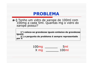 PROBLEMA
a-) Tenho um vidro de xarope de 100ml com
   100mg a cada 5ml. Quantas mg o vidro do
   xarope possui?

     1°) coloca-se grandezas iguais embaixo de grandezas
  iguais.
     2°) a pergunta do problema é sempre representado
  por X



               100mg _______   5ml
                X mg _______ 100ml
 