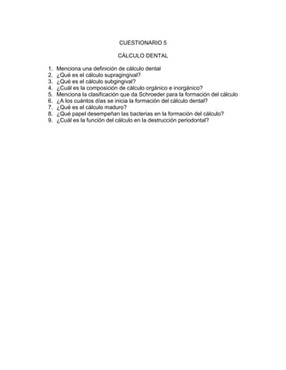 CUESTIONARIO 5
CÁLCULO DENTAL
1. Menciona una definición de cálculo dental
2. ¿Qué es el cálculo supragingival?
3. ¿Qué es el cálculo subgingival?
4. ¿Cuál es la composición de cálculo orgánico e inorgánico?
5. Menciona la clasificación que da Schroeder para la formación del cálculo
6. ¿A los cuántos días se inicia la formación del cálculo dental?
7. ¿Qué es el cálculo maduro?
8. ¿Qué papel desempeñan las bacterias en la formación del cálculo?
9. ¿Cuál es la función del cálculo en la destrucción periodontal?
 