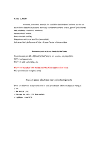 CASO CLÍNICO
Paciente , masculino, 48 anos, pós‐operatório de colectomia proximal (50 cm) por
traumatismo abdominal (acidente de moto), hemodinamicamente estável, porém apresentando
íleo paralítico e distensão abdominal.
Quadro clínico estável;
Peso estimado de 62kg;
Diagnóstico nutricional: eutrófico (bem nutrido)
Indicação: Nutrição Parenteral Total – Acesso Central – Veia subclávia.
Primeiro passo: Cálculo das Calorias Totais
Pacientes estáveis: 25 a 30 Kcal/Kg/dia (Paciente em condição pós‐operatória)
NET = kcal x peso / dia
NET = 25 a 30 kcal x 62kg / dia
NET=1550 (62x25) a 1860 (62x30) kcal/dia (faixa recomendada ideal)
NET (necessidade energética toral)
Segundo passo: cálculo dos macronutrientes importante
Deve ser observado as apresentações de cada produto com o farmacêutico que manipula
a NP:
– Aa: 8,5% a 15%;
– Glicose: 5%, 10%, 25%, 50% ou 70%;
– Lipídeos: 10 ou 20%.
 