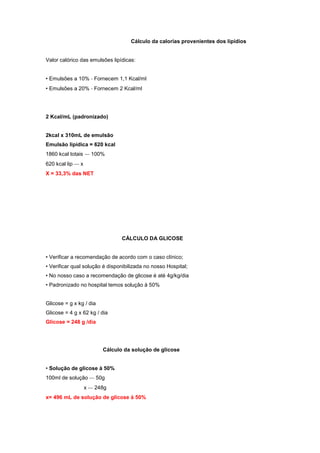 Cálculo da calorias provenientes dos lipídios
Valor calórico das emulsões lipídicas:
• Emulsões a 10% ‐ Fornecem 1,1 Kcal/ml
• Emulsões a 20% ‐ Fornecem 2 Kcal/ml
2 Kcal/mL (padronizado)
2kcal x 310mL de emulsão
Emulsão lipídica = 620 kcal
1860 kcal totais ‐‐‐ 100%
620 kcal lip ‐‐‐ x
X = 33,3% das NET
CÁLCULO DA GLICOSE
• Verificar a recomendação de acordo com o caso clínico;
• Verificar qual solução é disponibilizada no nosso Hospital;
• No nosso caso a recomendação de glicose é até 4g/kg/dia
• Padronizado no hospital temos solução à 50%
Glicose = g x kg / dia
Glicose = 4 g x 62 kg / dia
Glicose = 248 g /dia
Cálculo da solução de glicose
• Solução de glicose à 50%
100ml de solução ‐‐‐ 50g
x ‐‐‐ 248g
x= 496 mL de solução de glicose à 50%
 