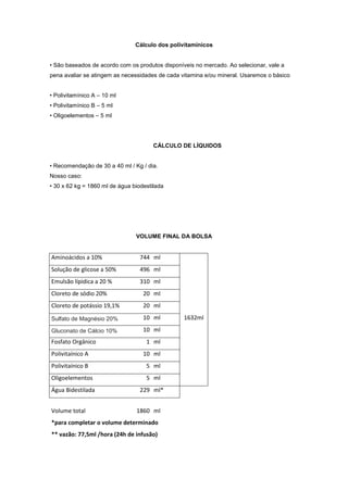 Cálculo dos polivitamínicos
• São baseados de acordo com os produtos disponíveis no mercado. Ao selecionar, vale a
pena avaliar se atingem as necessidades de cada vitamina e/ou mineral. Usaremos o básico
• Polivitamínico A – 10 ml
• Polivitamínico B – 5 ml
• Oligoelementos – 5 ml
CÁLCULO DE LÍQUIDOS
• Recomendação de 30 a 40 ml / Kg / dia.
Nosso caso:
• 30 x 62 kg = 1860 ml de água biodestilada
VOLUME FINAL DA BOLSA
Aminoácidos a 10% 744 ml
1632ml
Solução de glicose a 50% 496 ml
Emulsão lípidica a 20 % 310 ml
Cloreto de sódio 20% 20 ml
Cloreto de potássio 19,1% 20 ml
Sulfato de Magnésio 20% 10 ml
Gluconato de Cálcio 10% 10 ml
Fosfato Orgânico 1 ml
Polivitaínico A 10 ml
Polivitaínico B 5 ml
Oligoelementos 5 ml
Água Bidestilada 229 ml*
Volume total 1860 ml
*para completar o volume determinado
** vazão: 77,5ml /hora (24h de infusão)
 