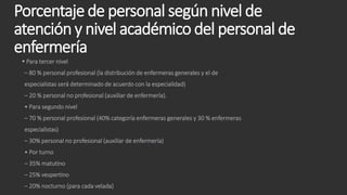 Porcentaje de personal según nivel de
atención y nivel académico del personal de
enfermería
 Para tercer nivel
– 80 % personal profesional (la distribución de enfermeras generales y el de
especialistas será determinado de acuerdo con la especialidad)
– 20 % personal no profesional (auxiliar de enfermería).
• Para segundo nivel
– 70 % personal profesional (40% categoría enfermeras generales y 30 % enfermeras
especialistas)
– 30% personal no profesional (auxiliar de enfermería)
• Por turno
– 35% matutino
– 25% vespertino
– 20% nocturno (para cada velada)
 