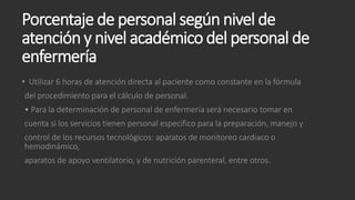 Porcentaje de personal según nivel de
atención y nivel académico del personal de
enfermería
• Utilizar 6 horas de atención directa al paciente como constante en la fórmula
del procedimiento para el cálculo de personal.
• Para la determinación de personal de enfermería será necesario tomar en
cuenta si los servicios tienen personal específico para la preparación, manejo y
control de los recursos tecnológicos: aparatos de monitoreo cardiaco o
hemodinámico,
aparatos de apoyo ventilatorio, y de nutrición parenteral, entre otros.
 