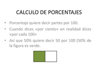 CALCULO DE PORCENTAJES
• Porcentaje quiere decir partes por 100.
• Cuando dices «por ciento» en realidad dices
  «por cada 100»
• Así que 50% quiere decir 50 por 100 (50% de
  la figura es verde.
 