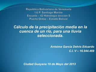 Cálculo de la precipitación media en la
cuenca de un río, para una lluvia
seleccionada.
.
Antoima García Delvis Eduardo
C.I. V – 16.944.469
Ciudad Guayana 19 de Mayo del 2013
 