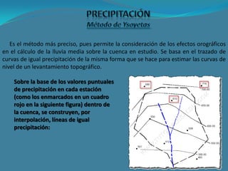 Es el método más preciso, pues permite la consideración de los efectos orográficos
en el cálculo de la lluvia media sobre la cuenca en estudio. Se basa en el trazado de
curvas de igual precipitación de la misma forma que se hace para estimar las curvas de
nivel de un levantamiento topográfico.
Sobre la base de los valores puntuales
de precipitación en cada estación
(como los enmarcados en un cuadro
rojo en la siguiente figura) dentro de
la cuenca, se construyen, por
interpolación, líneas de igual
precipitación:
 