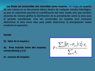 Las líneas así construidas son conocidas como isoyetas. Un mapa de isoyetas
de una cuenca es un documento básico dentro de cualquier estudio hidrológico,
ya que no solamente permite la cuantificación del valor medio sino que también
presenta de manera gráfica la distribución de la precipitación sobre la zona para
el período considerado. Una vez construidas las isoyetas será necesario
determinar el área entre ellas para poder determinar la precipitación media
mediante la expresión:
Donde:
Pj: Valor de la Isoyeta j.
Aj: Área incluida entre dos Isoyetas
consecutivas(j y j+1)
m: numero de Isoyetas.
 