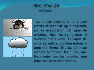 Las precipitaciones se producen
gracias al vapor de agua originado
por la evaporación del agua de
océanos, ríos, mares, plantas y
diversos seres vivos. El vapor de
agua se enfría, condensándose y
tomando forma líquida. De esta
manera se forman las nubes, que
finalmente son los agentes que
provocan las precipitaciones.
 