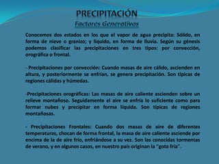 Conocemos dos estados en los que el vapor de agua precipita: Sólido, en
forma de nieve o granizo; y líquido, en forma de lluvia. Según su génesis
podemos clasificar las precipitaciones en tres tipos: por convección,
orográfica o frontal.
- Precipitaciones por convección: Cuando masas de aire cálido, ascienden en
altura, y posteriormente se enfrían, se genera precipitación. Son típicas de
regiones cálidas y húmedas.
-Precipitaciones orográficas: Las masas de aire caliente ascienden sobre un
relieve montañoso. Seguidamente el aire se enfría lo suficiente como para
formar nubes y precipitar en forma líquida. Son típicas de regiones
montañosas.
- Precipitaciones Frontales: Cuando dos masas de aire de diferentes
temperaturas, chocan de forma frontal, la masa de aire caliente asciende por
encima de la de aire frío, enfriándose a su vez. Son las conocidas tormentas
de verano, y en algunos casos, en nuestro país originan la "gota fría".
 