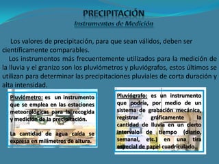 Los valores de precipitación, para que sean válidos, deben ser
científicamente comparables.
Los instrumentos más frecuentemente utilizados para la medición de
la lluvia y el granizo son los pluviómetros y pluviógrafos, estos últimos se
utilizan para determinar las precipitaciones pluviales de corta duración y
alta intensidad.
Pluviómetro: es un instrumento
que se emplea en las estaciones
meteorológicas para la recogida
y medición de la precipitación.
La cantidad de agua caída se
expresa en milímetros de altura.
Pluviógrafo: es un instrumento
que podría, por medio de un
sistema de grabación mecánica,
registrar gráficamente la
cantidad de lluvia en un cierto
intervalo de tiempo (diario,
semanal, etc.) en una tira
especial de papel cuadriculado..
 