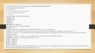El siguiente ejemplo ilustra la interpretación de fórmulas del cálculo de predicados.
Sea la interpretación I definida por:
U = {1, 2, 3, 4},
R = {<1,1>,<1,2>,<1,3>,<1,4>,<2,3>},
f = {<1,2>,<2,3>,<3,4>,<4,1>}
a = 1, b = 2
Sean las fórmulas del cálculo de predicados:
a) ∀(x)R(x, f(x))
b) ∃(x)R(x, f(x))
c) ∀(x)R(a, x)
d) ∃(x)R(b, x)
e)∀(x)[∃(y)R(x, y) ⇒ R(x, 3)]
Determine el valor de las fórmulas anteriores:
a) ∀(x)R(x, f(x)).
En este caso la fórmula es falsa para I, pues R(3, f(3)), es R(3, 4) y <3,4> no pertenece a R.
b) ∃(x)R(x, f(x)). Esta fórmula es cierta para I, pues basta con que un valor de x haga R(x, f(x)) verdadera y esto ocurre con x = 1.
c) ∀(x)R(a, x). Como a = 1, la veracidad de esta fórmula depende de que R(1,x) sea cierta para todos los valores de x, lo que en efecto ocurre, siendo
entonces verdadera.
d) ∃(x)R(b, x). Como b = 2 y para x = 3 se tiene R(2, 3), que es cierto, entonces la fórmula lo es también.
e) ∀∃(y)R(x, y) ⇒ R(x, 3)]. Esta fórmula es cierta pues lo son:
∃(y)R(1, y) ⇒ R(1, 3)
∃(y)R(2, y) ⇒ R(2, 3)
∃(y)R(3, y) ⇒ R(3, 3)
∃(y)R(4, y) ⇒ R(4, 3)
La primera lo es, pues la parte derecha de la implicación lo es. Lo mismo ocurre con la segunda. La tercera y la cuarta son ciertas pues sus implicantes son
falsos (ningún par de R tiene como primer elemento al 3 o al 4).
 