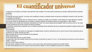 La conjunción ᴧ es asociativa, conmutativa y tiene elemento neutro verdadero. Por lo tanto puede considerarse una operación válida para deﬁnir la expresión
cuantiﬁcada.
(ᴧ x : R : P )
El símbolo Ɐ, que se lee “para todo”, se conoce como cuantiﬁcador universal y la expresión anterior se denomina cuantiﬁcación universal y se lee “para todo x
que satisfaga R se satisface P ”.
La sentencia “todos los cantantes hacen uso intensivo de la voz”, presenta una variable, pues “cantantes” no hace referencia a ningún elemento en particular
por lo que sólo puede ser representado por una variable, sin embargo constituye una proposición porque se le puede asignar un valor veritativo.
Esto se debe a que la variable está cuantificada universalmente por “todos” con lo que se expresa que la propiedad “hacer uso intensivo de la voz” se cumple
por todos los elementos del universo (conjunto de todos los cantantes).
El cuantificador universal (∀) es la operación que en el cálculo de predicados permite representar este tipo de proposiciones quedando el ejemplo anterior de la
siguiente manera:
∀(x) UsoIntVoz(x)
>Puede apreciarse que x, de acuerdo con lo planteado en el epígrafe anterior, es libre en UsoIntVoz(x), pero no ocurre lo mismo en ∀(x) UsoIntVoz(x) pues al
cuantificarse una variable, esta deja de ser libre.
Algunos ejemplos del uso de este cuantificador son los siguientes:
a)Todos los perros ladran.
b)Cada hombre debe pensar por su propia cabeza.
Es posible definir este nuevo operador a partir de otro ya conocido, la conjunción (ᴧ), pues si a1, a2, a3... son los elementos del universo en que toma valores la
variable x, entonces:
∀(x) A(x) ⇔ A(a1) ᴧ A(a2) ᴧ A(a3) ᴧ ...
Esta equivalencia, evidencia que basta con que para un valor ai del universo, A(ai) sea falsa para que∀(x) A(x) sea falsa también.
Por último queda especificar que si el universo en que toma valores la variable x es vacío se establece que ∀(x) A(x) es verdadera.
 