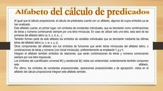 Al igual que el cálculo proposicional, el cálculo de predicados cuenta con un alfabeto, algunos de cuyos símbolos ya se
han analizado.
Este alfabeto cuenta, en primer lugar, con símbolos de constantes individuales, que se denotarán como combinaciones
de letras y números comenzando siempre por una letra minúscula. En caso de utilizar solo una letra, esta será de las
primeras del alfabeto latino (a, b, c, d, e,...).
También forman parte de este alfabeto los símbolos de variables individuales que se denotarán mediante las últimas
letras del alfabeto latino (u, v, w, x, y, z).
Otros componentes del alfabeto son los símbolos de funciones que serán letras minúsculas del alfabeto latino, o
combinaciones de letras y números (con inicial minúscula), preferentemente se emplearán f, g y h.
Integran el alfabeto también símbolos de relaciones, que serán combinaciones de letras y números comenzando
siempre por una letra mayúscula.
Los símbolos del cuantificador universal ∀() y existencial ∃() vistos con anterioridad, evidentemente también componen
este alfabeto.
Por último, los símbolos de constantes proposicionales, operaciones proposicionales y de agrupación, vistos en el
alfabeto del cálculo proposicional integran este alfabeto también.
 