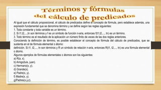 Al igual que el cálculo proposicional, el cálculo de predicados define el concepto de fórmula, pero establece además, una
expresión fundamental que se denomina término y se define según las reglas siguientes:
1. Toda constante y toda variable es un término.
2. Si t1,t2,...,tn son términos y f es un símbolo de función n-aria, entonces f(t1,t2,..., tn) es un término.
3. Todo término es el resultado de la aplicación un número finito de veces de las dos reglas anteriores.
Conociendo la definición de término, es posible establecer el concepto de fórmula del cálculo de predicados, que se
sustenta en el de fórmula elemental o átomo:
definición. Si t1, t2,..., tn son términos y R un símbolo de relación n-aria, entonces R(t1, t2,..., tn) es una fórmula elemental
o átomo.
Algunos ejemplos de fórmulas elementales o átomos son los siguientes:
a) R(a, x).
b) Amigo(luis, juan).
c) Hermano(x, y).
d) Grande(x).
e) Padre(x, y).
f) Madre(x, y).
g)Padres(x,y,z).
 