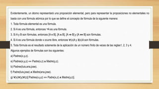 Evidentemente, un átomo representará una proposición elemental, pero para representar la proposiciones no elementales no
basta con una fórmula atómica por lo que se define el concepto de fórmula de la siguiente manera:
1. Toda fórmula elemental es una fórmula.
2. Si A es una fórmula, entonces ¬A es una fórmula.
3. Si A y B son fórmulas, entonces [A v B], [A ᴧ B], [A ⇒ B] y [A ⇔ B] son fórmulas.
4. Si A es una fórmula donde x ocurre libre, entonces ∀(x)A y ∃(x)A son fórmulas.
5. Toda fórmula es el resultado solamente de la aplicación de un número finito de veces de las reglas1, 2, 3 y 4.
Algunos ejemplos de fórmulas son los siguientes:
a) Padres(x,y,z).
e) Padres(x,y,z) ⇔ Padre(x,z) ᴧ Madre(y,z).
b) Padres(luis,ana,jose).
f) Padre(luis,jose) ᴧ Madre(ana,jose).
g) ∀(x)∀(y)∀(z)[ Padres(x,y,z) ⇔ Padre(x,z) ᴧ Madre(y,z)].
 