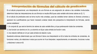 En el cálculo proposicional, una interpretación de una fórmula es una asignación de valores a las variables involucradas,
determinar todas las interpretaciones de una fórmula no resulta difícil pues cada variable sólo tomas valores en {0, 1}.
En el cálculo de predicados esto se torna mucho más complejo, pues las variables toman valores en diversos universos y
aparecen los cuantificadores que hacen necesario analizar desde otra perspectiva la interpretación de fórmulas, siendo
preciso establecer:
1. Un conjunto U, que será el dominio de valores de cada variable libre y al que pertenecerán todas las constantes.
2. Una función con dominio en Un y co-dominio en U por cada símbolo de función n-aria.
3. Una relación definida en Un por cada símbolo de relación n-aria.
Quedando entonces determinado que una fórmula A tiene una interpretación en U si todos los símbolos de constantes, de
funciones n-arias y de relaciones n-arias que ocurren en A se interpretan, respectivamente, en elementos, funciones n-arias
y relaciones n-arias en U.
 