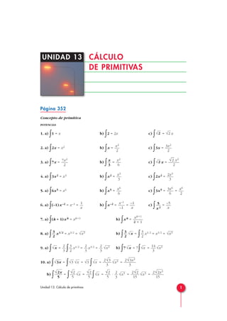 Página 352
Concepto de primitiva
POTENCIAS
1. a)
∫1 = x b)
∫2 = 2x c)
∫ = x
2. a)
∫2x = x2 b)
∫x = c)
∫3x =
3. a)
∫7x = b)
∫ = c)
∫ x =
4. a)
∫3x2 = x3 b)
∫x2 = c)
∫2x2 =
5. a)
∫6x5 = x6 b)
∫x5 = c)
∫3x5 = =
6. a) ∫(–1)x–2 = x–1 = b) ∫x–2 = = c) ∫ =
7. a)
∫(k + 1)xk = xk +1 b)
∫xk =
8. a)
∫ x1/2 = x3/2 = b)
∫ =
∫ x1/2 = x3/2 =
9. a)
∫ =
∫ x1/2 = x3/2 = b)
∫7 = 7
∫ =
10. a)
∫ =
∫ =
∫ = =
b)
∫ =
∫ =
∫ = · = =
2√2x3
15
√x32√2
15
√x32
3
√2
5
√x
√2
5
√x
√2
5
√2x
5
2√3x3
3
√x32√3
3
√x√3√x√3√3x
√x314
3
√x√x√x32
3
2
3
3
2
2
3
√x
√x33
2
√x3
2
√x33
2
xk +1
k + 1
–5
x
5
x2
–1
x
x–1
–1
1
x
x6
2
3x6
6
x6
6
2x3
3
x3
3
√
—
2 x2
2
√2x2
6
x
3
7x2
2
3x2
2
x2
2
√2√2
1Unidad 13. Cálculo de primitivas
CÁLCULO
DE PRIMITIVAS
UNIDAD 13
 