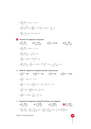 b)
∫ = ln|x – 1| + k
c)
∫ dx =
∫( + x–3/2
)dx = ln|x| – + k
d)
∫ dx = 3 arc tg x + k
5 Resuelve las siguientes integrales:
a)
∫ b)
∫ c)
∫(x – 4)2dx d)
∫
a)
∫ = ln|x – 4| + k
b)
∫ = + k
c)
∫(x – 4)2dx = + k
d)
∫ =
∫(x – 4)–3 dx = + k = + k
6 Halla las siguientes integrales del tipo exponencial:
a)
∫ex – 4 dx b)
∫e–2x + 9 dx c)
∫e5x dx d)
∫(3x – x3)dx
a)
∫ex – 4 dx = ex – 4 + k
b)
∫e–2x + 9 dx =
∫–2e–2x + 9 dx = e–2x + 9 + k
c)
∫e5x dx =
∫5e5x dx = e5x +k
d)
∫(3x – x3)dx = – + k
7 Resuelve las siguientes integrales del tipo arco tangente:
a)
∫ b)
∫ c)
∫ d)
∫
a)
∫ =
∫ dx =
∫ dx = arc tg ( )+ k
x
2
1
2
1/2
1 + (x/2)2
1
2
1/4
1 + (x/2)2
dx
4 + x2
2 dx
1 + 9x2
5 dx
4x2 + 1
4 dx
3 + x2
dx
4 + x2
x4
4
3x
ln 3
1
5
1
5
–1
2
–1
2
–1
2(x – 4)2
(x – 4)–2
–2
dx
(x – 4)3
(x – 4)3
3
–1
(x – 4)
dx
(x – 4)2
dx
x – 4
dx
(x – 4)3
dx
(x – 4)2
dx
x – 4
3
1 + x2
2
√x
1
x
x + √x
x2
dx
x – 1
10Unidad 13. Cálculo de primitivas
 