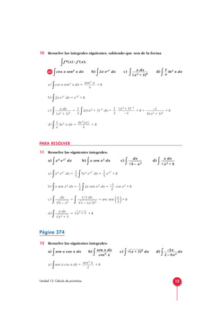 10 Resuelve las integrales siguientes, sabiendo que son de la forma
∫f n(x) · f'(x):
a)
∫cos x sen3 x dx b)
∫2x ex2
dx c)
∫ d)
∫ ln3 x dx
a)
∫cos x sen3 x dx = + k
b)
∫2x ex2
dx = ex2
+ k
c)
∫ =
∫2x(x2 + 3)–5 dx = + k = + k
d)
∫ ln3 x dx = + k
PARA RESOLVER
11 Resuelve las siguientes integrales:
a)
∫x4 ex5
dx b)
∫x sen x2 dx c)
∫ d)
∫
a)
∫x4 ex5
dx =
∫5x4 ex5
dx = ex5
+ k
b)
∫x sen x2 dx =
∫2x sen x2 dx = cos x2 + k
c)
∫ =
∫ = arc sen ( )+ k
d)
∫ = + k
Página 374
12 Resuelve las siguientes integrales:
a)
∫sen x cos x dx b)
∫ c)
∫ dx d)
∫ dx
a)
∫sen x cos x dx = + ksen2 x
2
–3x
2 – 6x2
√(x + 3)5sen x dx
cos5 x
√x2 + 5
x dx
√x2 + 5
x
3
1/3 dx
√1 – (x/3)2
dx
√9 – x2
–1
2
1
2
1
5
1
5
x dx
√x2 + 5
dx
√9 – x2
ln4|x|
4
1
x
–1
8(x2 + 3)4
(x2 + 3)–4
–4
1
2
1
2
x dx
(x2 + 3)5
sen4 x
4
1
x
x dx
(x2 + 3)5
12Unidad 13. Cálculo de primitivas
 