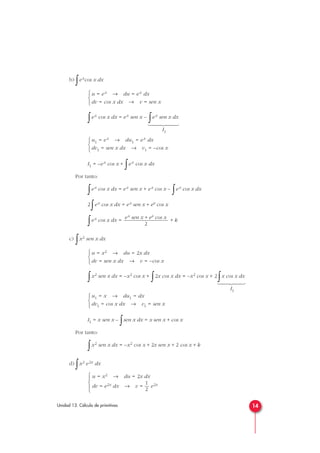 b)
∫excos x dx
∫ex cos x dx = ex sen x –
∫ex sen x dx
I1
I1 = –ex cos x +
∫ex cos x dx
Por tanto:
∫ex cos x dx = ex sen x + ex cos x –
∫ex cos x dx
2
∫ex cos x dx = ex sen x + ex cos x
∫ex cos x dx = + k
c)
∫x2 sen x dx
∫x2 sen x dx = –x2 cos x +
∫2x cos x dx = –x2 cos x + 2
∫x cos x dx
I1
I1 = x sen x –
∫sen x dx = x sen x + cos x
Por tanto:
∫x2 sen x dx = –x2 cos x + 2x sen x + 2 cos x + k
d)
∫x2 e2x dx
u = x2 → du = 2x dx
1
dv = e2x dx → v = — e2x
2





u1 = x → du1 = dx
dv1 = cos x dx → v1 = sen x



u = x2 → du = 2x dx
dv = sen x dx → v = –cos x



ex sen x + ex cos x
2
u1 = ex → du1 = ex dx
dv1 = sen x dx → v1 = –cos x



u = ex → du = ex dx
dv = cos x dx → v = sen x



14Unidad 13. Cálculo de primitivas














 