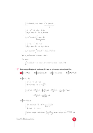 ∫x3 sen x dx = –x3 cos x + 3
∫x2 cos x dx
I1
I1 = x2 sen x – 2
∫x sen x dx
I2
I2 = –x cos x +
∫cos x dx = –x cos x + sen x
Así: I1 = x2 sen x + 2x cos x – 2 sen x
Por tanto:
∫x3 sen x dx = –x3 cos x + 3x2 sen x + 6x cos x – 6 sen x + k
17 Determina el valor de las integrales que se proponen a continuación:
a)
∫x · 2–x dx b)
∫arc cos x dx c)
∫x cos 3x dx d)
∫x5 e–x3
dx
a)
∫x · 2–x dx
∫x 2–x dx = +
∫ dx = +
∫2–x dx =
= – + k
b)
∫arc cos x dx
∫arc cos x dx = x arc cos x –
∫ dx = x arc cos x – + k√1 – x2–x
√1 – x2
–1
u = arc cos x → du = — dx
√
—
1 – x2
dv = dx → v = x





2–x
(ln 2)2
–x · 2–x
ln 2
1
ln 2
–x · 2–x
ln 2
2–x
ln 2
–x · 2–x
ln 2
u = x → du = dx
–2–x
dv = 2–x dx → v = —
ln 2





u2 = x → du2 = dx
dv2 = sen x dx → v2 = –cos x



u1 = x2 → du1 = 2x dx
dv1 = cos x dx → v1 = sen x



18Unidad 13. Cálculo de primitivas














 
