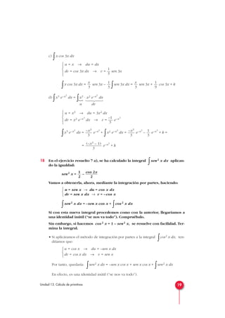 c)
∫x cos 3x dx
∫x cos 3x dx = sen 3x –
∫sen 3x dx = sen 3x + cos 3x + k
d)
∫x5 e–x3
dx =
∫x3 · x2 e–x3
dx
u dv
∫x5 e–x3
dx = e–x3
+
∫x2 e–x3
dx = e–x3
– e–x3
+ k =
= e–x3
+ k
18 En el ejercicio resuelto 7 a), se ha calculado la integral
∫sen2 x dx aplican-
do la igualdad:
sen2 x = –
Vamos a obtenerla, ahora, mediante la integración por partes, haciendo:
∫sen2 x dx = –sen x cos x +
∫cos2 x dx
Si con esta nueva integral procedemos como con la anterior, llegaríamos a
una identidad inútil (“se nos va todo”). Compruébalo.
Sin embargo, si hacemos cos2 x = 1 – sen2 x, se resuelve con facilidad. Ter-
mina la integral.
• Si aplicáramos el método de integración por partes a la integral
∫cos2 x dx, ten-
dríamos que:
Por tanto, quedaría:
∫sen2 x dx = –sen x cos x + sen x cos x +
∫sen2 x dx
En efecto, es una identidad inútil (“se nos va todo”).
u = cos x → du = –sen x dx
dv = cos x dx → v = sen x



u = sen x → du = cos x dx
dv = sen x dx → v = –cos x



cos 2x
2
1
2
(–x3 – 1)
3
1
3
–x3
3
–x3
3
u = x3 → du = 3x2 dx
–1
dv = x2 e–x3
dx → v = — e–x3
3





1
9
x
3
1
3
x
3
u = x → du = dx
1
dv = cos 3x dx → v = — sen 3x
3





19Unidad 13. Cálculo de primitivas





}
 