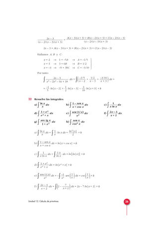 =
2x – 3 = A(x – 3)(x + 3) + B(x – 2)(x + 3) + C(x – 2)(x – 3)
Hallamos A, B y C :
Por tanto:
∫ dx =
∫( + + )dx =
= ln|x – 2| + ln|x – 3| – ln|x + 3| + k
22 Resuelve las integrales:
a)
∫ dx b)
∫ dx c)
∫ dx
d)
∫ dx e)
∫ dx f)
∫ dx
g)
∫ dx h)
∫ dx
a)
∫ dx =
∫ ln x dx = + k
b)
∫ dx = ln|x + cos x| + k
c)
∫ dx =
∫ dx = ln|ln|x|| + k
d)
∫ dx = ln|ex + x| + k
e)
∫ dx = –
∫ sen ( )dx = cos ( )+ k
f)
∫ dx =
∫(2 – )dx = 2x – 7 ln|x + 2| + k
7
x + 2
2x – 3
x + 2
1
x
1
x
–1
x2
sen (1/x)
x2
1 + ex
ex + x
1/x
ln x
1
x ln x
1 – sen x
x + cos x
ln2|x|
2
1
x
ln x
x
sen x
cos4 x
arc tg x
1 + x2
2x – 3
x + 2
sen (1/x)
x2
1 + ex
ex + x
1
x ln x
1 – sen x
x + cos x
ln x
x
3
10
1
2
–1
5
–3/10
x + 3
1/2
x – 3
–1/5
x – 2
2x – 3
x3 – 2x2 – 9x + 18





x = 2 → 1 = –5A → A = –1/5
x = 3 → 3 = 6B → B = 1/2
x = –3 → –9 = 30C → C = –3/10
A(x – 3)(x + 3) + B(x – 2)(x + 3) + C(x – 2)(x – 3)
(x – 2)(x – 3)(x + 3)
2x – 3
(x – 2)(x – 3)(x + 3)
26Unidad 13. Cálculo de primitivas
 