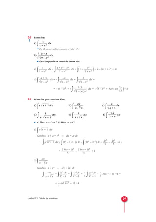 24 Resuelve:
a)
∫ dx
☛ En el numerador, suma y resta ex.
b)
∫ dx
☛ Descomponla en suma de otras dos.
a)
∫ dx =
∫ dx =
∫(1 – )= x – ln (1 + ex) + k
b)
∫ dx = –
∫ dx +
∫ dx =
= – + 3
∫ dx = – + 3arc sen ( )+ k
25 Resuelve por sustitución:
a)
∫x dx b)
∫ c)
∫ dx
d)
∫ dx e)
∫ dx f)
∫ dx
☛ a) Haz x + 1 = t2. b) Haz x = t4.
a)
∫x dx
Cambio: x + 2 = t2 → dx = 2t dt
∫x dx =
∫(t2 – 1)t · 2t dt =
∫(2t4 – 2t2) dt = – + k =
= – + k
b)
∫
Cambio: x = t4 → dx = 4t3 dt
∫ =
∫ =
∫ =
∫ = ln|t3 – 1| + k =
= ln| – 1| + k
4
√x34
3
4
3
3t2 dt
t3 – 1
4
3
4t2 dt
t3 – 1
4t3 dt
t4 – t
dx
x –
4
√x
dx
x –
4
√x
2√(x + 1)3
3
2√(x + 1)5
5
2t3
3
2t5
5
√x + 1
√x + 1
√x
1 + x
1
x + √x
1
x √x + 1
x
√x + 1
dx
x –
4
√x
√x + 1
x
3
√9 – x21/3
√1 – (x/3)2
√9 – x2
3
√9 – x2
–x
√9 – x2
x + 3
√9 – x2
ex
1 + ex
1 + ex – ex
1 + ex
1
1 + ex
x + 3
√9 – x2
1
1 + ex
29Unidad 13. Cálculo de primitivas
S
 