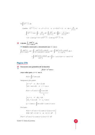 b)
∫ dx
Cambio: = t → ex = t2 + 1 → x = ln (t2 + 1) → dx = dt
∫ dx =
∫t · dt =
∫ dt =
∫(2 – )dt =
= 2t – 2 arc tg t + k = 2 – 2 arc tg + k
32 Calcula
∫ dx.
☛ Multiplica numerador y denominador por 1 – cos x.
∫ dx =
∫ dx =
∫ dx =
=
∫ dx =
∫(1 – cos x) dx = x – sen x + k
Página 376
33 Encuentra una primitiva de la función:
f (x) = x2 sen x
cuyo valor para x = π sea 4.
F(x) =
∫x2 sen x dx
Integramos por partes:
F(x) = –x2 cos x + 2
∫x cos x dx
I1
I1 = x sen x –
∫sen x dx = x sen x + cos x
Por tanto:
F(x) = –x2 cos x + 2 x sen x + 2 cos x + 6 – π2



F(x) = –x2 cos x + 2 x sen x + 2 cos x + k
F(π) = π2 – 2 + k = 4 ⇒ k = 6 – π2
u1 = x → du1 = dx
dv1 = cos x dx → v1 = sen x



u = x2 → du = 2x dx
dv = sen x dx → v = –cos x



sen2 x (1 – cos x)
sen2 x
sen2 x (1 – cos x)
1 – cos2 x
sen2 x (1 – cos x)
(1 + cos x)(1 – cos x)
sen2 x
1 + cos x
sen2 x
1 + cos x
√ex – 1√ex – 1
2
t2 + 1
2t2
t2 + 1
2t
t2 + 1
√ex – 1
2t
t2 + 1
√ex – 1
√ex – 1
34Unidad 13. Cálculo de primitivas







S
 