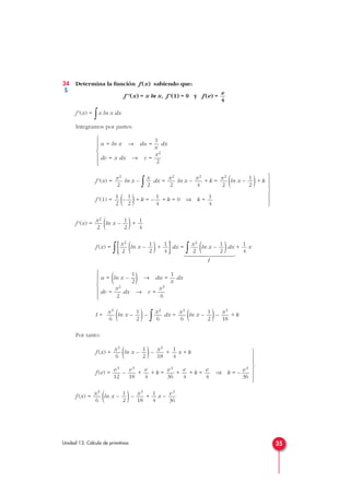 34 Determina la función f (x) sabiendo que:
f''(x) = x ln x, f'(1) = 0 y f (e) =
f'(x) =
∫x ln x dx
Integramos por partes:
f'(x) = ln x –
∫ dx = ln x – + k = (ln x – )+ k
f'(1) = (– )+ k = – + k = 0 ⇒ k =
f'(x) = (ln x – )+
f (x) =
∫[ (ln x – )+
]dx =
∫ (ln x – )dx + x
I
I = (ln x – )–
∫ dx = (ln x – )– + k
Por tanto:
f (x) = (ln x – )– + x + k
f (e) = – + + k = + + k = ⇒ k = –
f (x) = (ln x – )– + x –
e3
36
1
4
x3
18
1
2
x3
6
e3
36
e
4
e
4
e3
36
e
4
e3
18
e3
12
1
4
x3
18
1
2
x3
6
x3
18
1
2
x3
6
x2
6
1
2
x3
6
1 1
u = (ln x – —) → du = — dx
2 x
x2 x3
dv = — dx → v = —
2 6







1
4
1
2
x2
2
1
4
1
2
x2
2
1
4
1
2
x2
2
1
4
1
4
1
2
1
2
1
2
x2
2
x2
4
x2
2
x
2
x2
2
1
u = ln x → du = — dx
x
x2
dv = x dx → v = —
2







e
4
35Unidad 13. Cálculo de primitivas

























S
 