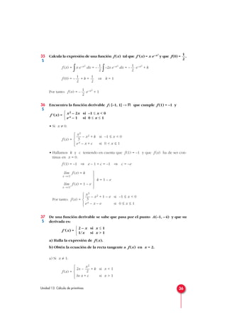 35 Calcula la expresión de una función f(x) tal que f'(x) = x e–x2
y que f(0) = .
f (x) =
∫x e–x2
dx = –
∫–2x e–x2
dx = – e–x2
+ k
f (0) = – + k = ⇒ k = 1
Por tanto: f (x) = – e–x2
+ 1
36 Encuentra la función derivable f : [–1, 1] → Á que cumple f (1) = –1 y
f' (x) =
• Si x ≠ 0:
f (x) =
• Hallamos k y c teniendo en cuenta que f (1) = –1 y que f (x) ha de ser con-
tinua en x = 0.
f (1) = –1 ⇒ e – 1 + c = –1 ⇒ c = –e
f (x) = k
f (x) = 1 – e
Por tanto: f (x) =
37 De una función derivable se sabe que pasa por el punto A(–1, –4) y que su
derivada es:
f'(x) =
a) Halla la expresión de f (x).
b) Obtén la ecuación de la recta tangente a f (x) en x = 2.
a) Si x ≠ 1:
f (x) =
x2
2x – — + k si x < 1
2
ln x + c si x > 1





2 – x si x ≤ 1
1/x si x > 1



x3
— – x2 + 1 – e si –1 ≤ x < 0
3
ex – x – e si 0 ≤ x ≤ 1





lím
x → 0+
lím
x → 0–
x3
— – x2 + k si –1 ≤ x < 0
3
ex – x + c si 0 < x ≤ 1





x2 – 2x si –1 ≤ x < 0
ex – 1 si 0 ≤ x ≤ 1



1
2
1
2
1
2
1
2
1
2
1
2
36Unidad 13. Cálculo de primitivas
k = 1 – e





S
S
S
 