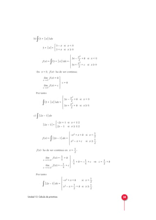 b)
∫(3 + x)dx
3 + x=
f (x) =
∫(3 + x)dx =
En x = 0, f (x) ha de ser continua:
f (x) = k
f (x) = c
Por tanto:
∫(3 + x)dx =
c)
∫2x – 1dx
2x – 1=
f (x) =
∫2x – 1dx =
f (x) ha de ser continua en x = :
f (x) = + k
f (x) = – + c
Por tanto:
∫2x – 1dx =
1
–x2 + x + k si x < —
2
1 1
x2 – x + — + k si x ≥ —
2 2







1
4
lím
x → (1/2)+
1
4
lím
x → (1/2)–
1
2
1
–x2 + x + k si x < —
2
1
x2 – x + c si x ≥ —
2







–2x + 1 si x < 1/2
2x – 1 si x ≥ 1/2



x2
3x – — + k si x < 0
2
x2
3x + — + k si x ≥ 0
2







lím
x → 0+
lím
x → 0–
x2
3x – — + k si x < 0
2
x2
3x + — + c si x ≥ 0
2







3 – x si x < 0
3 + x si x ≥ 0



38Unidad 13. Cálculo de primitivas
c = k





+ k = – + c ⇒ c = + k
1
2
1
4
1
4





 