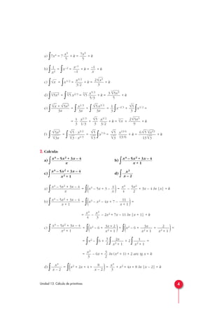 a)
∫7x4 = 7 + k = + k
b)
∫ =
∫x–2 = + k = + k
c)
∫ =
∫x1/2 = + k = + k
d)
∫ =
∫ x2/3 = + k = + k
e)
∫ =
∫ +
∫ =
∫x–2/3 +
∫x1/2 =
= + + k = + + k
f)
∫ =
∫ =
∫x7/6 = + k = + k
2. Calcula:
a)
∫ b)
∫
c)
∫ d)
∫
a)
∫ =
∫(x3 – 5x + 3 – )= – + 3x – 4 ln |x| + k
b)
∫ =
∫(x3 – x2 – 4x + 7 – )=
= – – 2x2 + 7x – 11 ln |x + 1| + k
c)
∫ =
∫(x2 – 6 + )=
∫(x2 – 6 + + )=
=
∫x2 –
∫6 +
∫ + 2
∫ =
= – 6x + ln (x2 + 1) + 2 arc tg x + k
d)
∫ =
∫(x2 + 2x + 4 + )= + x2 + 4x + 8 ln |x – 2| + k
x3
3
8
x – 2
x3
x – 2
3
2
x3
3
1
x2 + 1
2x
x2 + 1
3
2
2
x2 + 1
3x
x2 + 1
3x + 2
x2 + 1
x4 – 5x2 + 3x – 4
x2 + 1
x3
3
x4
4
11
x + 1
x4 – 5x2 + 3x – 4
x + 1
5x2
2
x4
4
4
x
x4 – 5x2 + 3x – 4
x
x3
x – 2
x4 – 5x2 + 3x – 4
x2 + 1
x4 – 5x2 + 3x – 4
x + 1
x4 – 5x2 + 3x – 4
x
6√
—
5
6
√
—
x13
13
3
√
—
3
x13/6
13/6
√
—
5
3
√
—
3
√
—
5
3
√
—
3
√
—
5 · x3/2
3
√
—
3 · x1/3
√5x3
3
√3x
2√5x3
9
3
√xx3/2
3/2
√5
3
x1/3
1/3
1
3
√5
3
1
3
√
—
5x3/2
3x
x1/3
3x
3
√
—
x + √
—
5x3
3x
3
3
√5x5
5
x5/3
5/3
3
√5
3
√5
3
√5x2
2√x3
3
x3/2
3/2
√x
–1
x
x–1
–1
1
x2
7x5
5
x5
5
4Unidad 13. Cálculo de primitivas
 