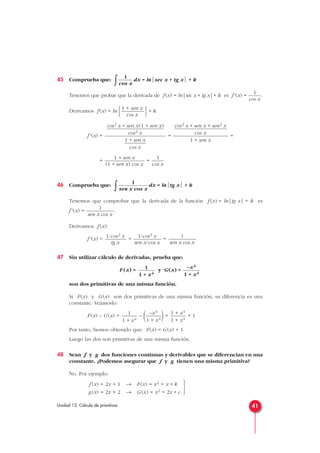 45 Comprueba que:
∫ dx = lnsec x + tg x + k
Tenemos que probar que la derivada de f(x) = ln|sec x + tg x|+ k es f'(x) = .
Derivamos f(x) = ln
 + k:
f'(x) = = =
= =
46 Comprueba que:
∫ dx = lntg x + k
Tenemos que comprobar que la derivada de la función f (x) = ln|tg x| + k es
f'(x) = .
Derivamos f (x):
f'(x) = = =
47 Sin utilizar cálculo de derivadas, prueba que:
F (x) = y G(x) =
son dos primitivas de una misma función.
Si F(x) y G(x) son dos primitivas de una misma función, su diferencia es una
constante. Veámoslo:
F(x) – G(x) = – ( )= = 1
Por tanto, hemos obtenido que: F(x) = G(x) + 1
Luego las dos son primitivas de una misma función.
48 Sean f y g dos funciones continuas y derivables que se diferencian en una
constante. ¿Podemos asegurar que f y g tienen una misma primitiva?
No. Por ejemplo:



f (x) = 2x + 1 → F(x) = x2 + x + k
g(x) = 2x + 2 → G(x) = x2 + 2x + c
1 + x4
1 + x4
–x4
1 + x4
1
1 + x4
–x4
1 + x4
1
1 + x4
1
sen x cos x
1/cos2 x
sen x/cos x
1/cos2 x
tg x
1
sen x cos x
1
sen x cos x
1
cos x
1 + sen x
(1 + sen x) cos x
cos2 x + sen x + sen2 x
cos x
1 + sen x
cos2 x + sen x(1 + sen x)
cos2 x
1 + sen x
cos x
1 + sen x
cos x
1
cos x
1
cos x
41Unidad 13. Cálculo de primitivas
 