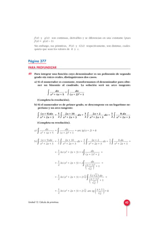 f (x) y g(x) son continuas, derivables y se diferencian en una constante (pues
f (x) = g(x) – 1).
Sin embargo, sus primitivas, F(x) y G(x) respectivamente, son distintas, cuales-
quiera que sean los valores de k y c.
Página 377
PARA PROFUNDIZAR
49 Para integrar una función cuyo denominador es un polinomio de segundo
grado sin raíces reales, distinguiremos dos casos:
a) Si el numerador es constante, transformamos el denominador para obte-
ner un binomio al cuadrado. La solución será un arco tangente:
∫ =
∫
(Completa la resolución).
b) Si el numerador es de primer grado, se descompone en un logaritmo ne-
periano y un arco tangente:
∫ =
∫ dx =
∫ dx +
∫
(Completa su resolución).
a)
∫ =
∫ = arc tg(x + 2) + k
b)
∫ =
∫ dx =
∫ dx +
∫ =
= ln (x2 + 2x + 3) + 4
∫ =
= ln (x2 + 2x + 3) + 2
∫ =
= ln (x2 + 2x + 3) + 2
∫ =
= ln (x2 + 2x + 3) + 2 arc tg ( )+ k
x + 1
√2
√21
2
(1/√
—
2 ) dx
x + 1
(—
)2
+ 1
√
—
2
√21
2
dx
x + 1
(—)2
+ 1
√
—
2
1
2
dx
(x + 1)2 + 2
1
2
8 dx
x2 + 2x + 3
1
2
2x + 2
x2 + 2x + 3
1
2
2x + 10
x2 + 2x + 3
1
2
(x + 5)dx
x2 + 2x + 3
dx
(x + 2)2 + 1
dx
x2 + 4x + 5
8 dx
x2 + 2x + 3
1
2
2x + 2
x2 + 2x + 3
1
2
2x + 10
x2 + 2x + 3
1
2
(x + 5)dx
x2 + 2x + 3
dx
(x + 2)2 + 1
dx
x2 + 4x + 5
42Unidad 13. Cálculo de primitivas
 