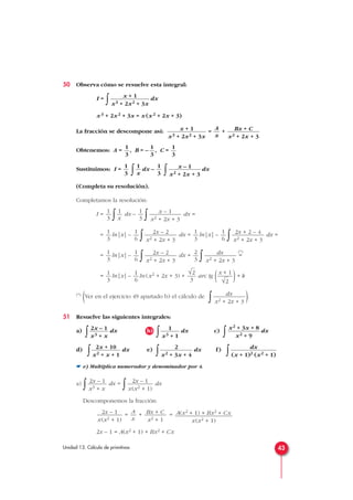 50 Observa cómo se resuelve esta integral:
I =
∫ dx
x3 + 2x2 + 3x = x (x2 + 2x + 3)
La fracción se descompone así: = +
Obtenemos: A = , B = – , C =
Sustituimos: I =
∫ dx –
∫ dx
(Completa su resolución).
Completamos la resolución:
I =
∫ dx –
∫ dx =
= ln|x| –
∫ dx = ln|x| –
∫ dx =
= ln|x| –
∫ dx +
∫ =
(*)
= ln|x| – ln (x2 + 2x + 3) + arc tg ( )+ k
(*)
(Ver en el ejercicio 49 apartado b) el cálculo de
∫ ).
51 Resuelve las siguientes integrales:
a)
∫ dx b)
∫ dx c)
∫ dx
d)
∫ dx e)
∫ dx f)
∫
☛ e) Multiplica numerador y denominador por 4.
a)
∫ dx =
∫ dx
Descomponemos la fracción:
= + =
2x – 1 = A(x2 + 1) + Bx2 + Cx
A(x2 + 1) + Bx2 + Cx
x(x2 + 1)
Bx + C
x2 + 1
A
x
2x – 1
x(x2 + 1)
2x – 1
x(x2 + 1)
2x – 1
x3 + x
dx
(x + 1)2 (x2 + 1)
2
x2 + 3x + 4
2x + 10
x2 + x + 1
x2 + 3x + 8
x2 + 9
1
x3 + 1
2x – 1
x3 + x
dx
x2 + 2x + 3
x + 1
√2
√2
3
1
6
1
3
dx
x2 + 2x + 3
2
3
2x – 2
x2 + 2x + 3
1
6
1
3
2x + 2 – 4
x2 + 2x + 3
1
6
1
3
2x – 2
x2 + 2x + 3
1
6
1
3
x – 1
x2 + 2x + 3
1
3
1
x
1
3
x – 1
x2 + 2x + 3
1
3
1
x
1
3
1
3
1
3
1
3
Bx + C
x2 + 2x + 3
A
x
x + 1
x3 + 2x2 + 3x
x + 1
x3 + 2x2 + 3x
43Unidad 13. Cálculo de primitivas
 