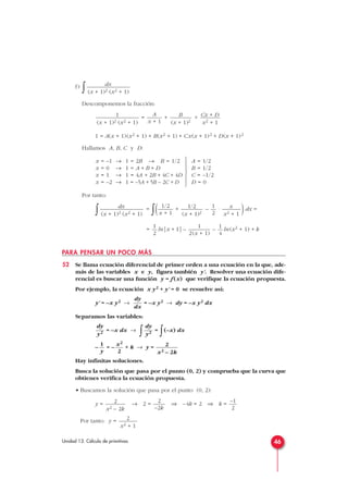 f)
∫
Descomponemos la fracción:
= + +
1 = A(x + 1)(x2 + 1) + B(x2 + 1) + Cx(x + 1)2 + D(x + 1)2
Hallamos A, B, C y D:
Por tanto:
∫ =
∫( + – · )dx =
= ln|x + 1| – – ln(x2 + 1) + k
PARA PENSAR UN POCO MÁS
52 Se llama ecuación diferencial de primer orden a una ecuación en la que, ade-
más de las variables x e y, figura también y'. Resolver una ecuación dife-
rencial es buscar una función y = f (x) que verifique la ecuación propuesta.
Por ejemplo, la ecuación x y2 + y' = 0 se resuelve así:
y' = –x y2 → = –x y2 → dy = –x y2 dx
Separamos las variables:
= –x dx →
∫ =
∫(–x) dx
– = – + k → y =
Hay infinitas soluciones.
Busca la solución que pasa por el punto (0, 2) y comprueba que la curva que
obtienes verifica la ecuación propuesta.
• Buscamos la solución que pasa por el punto (0, 2):
y = → 2 = ⇒ –4k = 2 ⇒ k =
Por tanto: y = 2
x2 + 1
–1
2
2
–2k
2
x2 – 2k
2
x2 – 2k
x2
2
1
y
dy
y2
dy
y2
dy
dx
1
4
1
2(x + 1)
1
2
x
x2 + 1
1
2
1/2
(x + 1)2
1/2
x + 1
dx
(x + 1)2 (x2 + 1)
A = 1/2
B = 1/2
C = –1/2
D = 0







x = –1 → 1 = 2B → B = 1/2
x = 0 → 1 = A + B + D
x = 1 → 1 = 4A + 2B + 4C + 4D
x = –2 → 1 = –5A + 5B – 2C + D
Cx + D
x2 + 1
B
(x + 1)2
A
x + 1
1
(x + 1)2 (x2 + 1)
dx
(x + 1)2 (x2 + 1)
46Unidad 13. Cálculo de primitivas
 