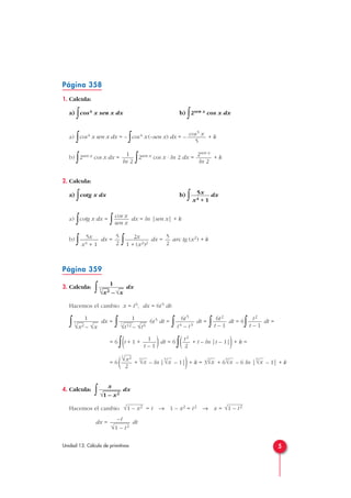 Página 358
1. Calcula:
a) ∫cos4 x sen x dx b)
∫2sen x cos x dx
a)
∫cos4 x sen x dx = –
∫cos4 x (–sen x) dx = – + k
b)
∫2sen x cos x dx =
∫2sen x cos x · ln 2 dx = + k
2. Calcula:
a)
∫cotg x dx b)
∫ dx
a) ∫cotg x dx =
∫ dx = ln |sen x| + k
b)
∫ dx =
∫ dx = arc tg (x2) + k
Página 359
3. Calcula:
∫ dx
Hacemos el cambio x = t6, dx = 6t5 dt:
∫ dx =
∫ 6t5 dt =
∫ dt =
∫ dt = 6
∫ dt =
= 6
∫(t + 1 + )dt = 6
∫( + t – ln |t – 1|)+ k =
= 6( + – ln | – 1|)+ k = 3 + 6 – 6 ln | – 1| + k
4. Calcula:
∫ dx
Hacemos el cambio = t → 1 – x2 = t2 → x =
dx = dt
–t
√1 – t2
√1 – t2√1 – x2
x
√
—
1 – x2
6
√x
6
√x
3
√x
6
√x
6
√x
6
√x2
2
t2
2
1
t – 1
t2
t – 1
6t2
t – 1
6t5
t4 – t3
1
3
√
—
t12 – √
—
t6
1
3
√
—
x2 – √
—
x
1
3
√
—
x2 – √
—
x
5
2
2x
1 + (x2)2
5
2
5x
x4 + 1
cos x
sen x
5x
x4 + 1
2sen x
ln 2
1
ln 2
cos5 x
5
5Unidad 13. Cálculo de primitivas
 