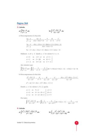 Página 364
3. Calcula:
a) ∫ dx b)
∫ dx
a) Descomponemos la fracción:
= = + +
=
5x – 3 = A(x – 1)(x + 1) + Bx(x + 1) + Cx(x – 1)
Hallamos A, B y C dando a x los valores 0, 1 y –1:
Así, tenemos que:
∫ dx =
∫( + – )dx = 3 ln|x|+ ln|x – 1| – 4 ln|x + 1| + k
b) Descomponemos la fracción:
= + + =
x2 – 2x + 6 = A(x – 1)2 + B(x – 1) + C
Dando a x los valores 1, 0 y 2, queda:
Por tanto:
∫ dx =
∫( + )dx = ln|x – 1| – + k
4. Calcula:
a)
∫ dx b)
∫ dx
x3 – 4x2 + 4x
x4 – 2x3 – 4x2 + 8x
x3 + 22x2 – 12x + 8
x4 – 4x2
5
2(x – 1)2
5
(x – 1)3
1
x – 1
x2 – 2x + 6
(x – 1)3
A = 1
B = 0
C = 5





x = 1 ⇒ 5 = C
x = 0 ⇒ 6 = A – B + C
x = 2 ⇒ 6 = A + B + C
A(x – 1)2 + B(x – 1) + C
(x – 1)3
C
(x – 1)3
B
(x – 1)2
A
x – 1
x2 – 2x + 6
(x – 1)3
4
x + 1
1
x – 1
3
x
5x – 3
x3 – x





x = 0 ⇒ –3 = –A ⇒ A = 3
x = 1 ⇒ 2 = 2B ⇒ B = 1
x = –1 ⇒ –8 = 2C ⇒ C = –4
A(x – 1)(x + 1) + Bx(x + 1) + Cx(x – 1)
x(x – 1)(x + 1)
5x – 3
x3 – x
C
x + 1
B
x – 1
A
x
5x – 3
x(x – 1)(x + 1)
5x – 3
x3 – x
x2 – 2x + 6
(x – 1)3
5x – 3
x3 – x
7Unidad 13. Cálculo de primitivas
 