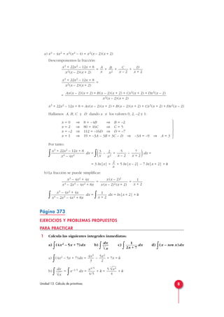 a) x4 – 4x2 = x2(x2 – 4) = x2(x – 2)(x + 2)
Descomponemos la fracción:
= + + +
=
=
x3 + 22x2 – 12x + 8 = Ax(x – 2)(x + 2) + B(x – 2)(x + 2) + Cx2(x + 2) + Dx2(x – 2)
Hallamos A, B, C y D dando a x los valores 0, 2, –2 y 1:
Por tanto:
∫ dx =
∫( – + – )dx =
= 3 ln|x| + + 5 ln|x – 2| – 7 ln|x + 2| + k
b) La fracción se puede simplificar:
= =
∫ dx =
∫ dx = ln|x + 2| + k
Página 373
EJERCICIOS Y PROBLEMAS PROPUESTOS
PARA PRACTICAR
1 Calcula las siguientes integrales inmediatas:
a)
∫(4x2 – 5x + 7)dx b)
∫ c)
∫ dx d)
∫(x – sen x)dx
a)
∫(4x2 – 5x + 7)dx = – + 7x + k
b)
∫ =
∫x–1/5 dx = + k = + k
5
5
√x4
4
x4/5
4/5
dx
5
√x
5x2
2
4x3
3
1
2x + 7
dx
5
√x
1
x + 2
x3 – 4x2 + 4x
x4 – 2x3 – 4x2 + 8x
1
x + 2
x (x – 2)2
x (x – 2)2 (x + 2)
x3 – 4x2 + 4x
x4 – 2x3 – 4x2 + 8x
2
x
7
x + 2
5
x – 2
2
x2
3
x
x3 + 22x2 – 12x + 8
x4 – 4x2







x = 0 ⇒ 8 = –4B ⇒ B = –2
x = 2 ⇒ 80 = 16C ⇒ C = 5
x = –2 ⇒ 112 = –16D ⇒ D = –7
x = 1 ⇒ 19 = –3A – 3B + 3C – D ⇒ –3A = –9 ⇒ A = 3
Ax(x – 2)(x + 2) + B(x – 2)(x + 2) + Cx2(x + 2) + Dx2(x – 2)
x2(x – 2)(x + 2)
x3 + 22x2 – 12x + 8
x2(x – 2)(x + 2)
D
x + 2
C
x – 2
B
x2
A
x
x3 + 22x2 – 12x + 8
x2(x – 2)(x + 2)
8Unidad 13. Cálculo de primitivas
 