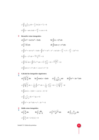 9Unidad 13. Cálculo de primitivas
c)
∫ dx = ln|2x + 7| + k
d)
∫(x – sen x)dx = + cox x + k
2 Resuelve estas integrales:
a)
∫(x2 + 4x) (x2 – 1)dx b)
∫(x – 1)3 dx
c)
∫ dx d)
∫(sen x + ex)dx
a)
∫(x2 + 4x) (x2 – 1)dx =
∫(x4 + 4x3 – x2 – 4x) dx = + x4 – – 2x2 + k
b)
∫(x – 1)3 dx = + k
c)
∫ dx =
∫ x1/2 dx = + k = + k
d)
∫(sen x + ex) dx = –cos x + ex + k
3 Calcula las integrales siguientes:
a)
∫
3
dx b)
∫sen (x – 4)dx c)
∫ dx d)
∫(ex + 3e–x)dx
a)
∫
3
dx =
∫ x1/3 dx = + k =
3
+k
b)
∫sen (x – 4)dx = –cos (x – 4) + k
c)
∫ dx = 7 tg x + k
d)
∫(ex + 3e–x)dx = ex – 3e–x + k
4 Halla estas integrales:
a)
∫ dx b)
∫ c)
∫ dx d)
∫ dx
a)
∫ dx = 2 ln|x| + k
2
x
3
1 + x2
x + √x
x2
dx
x – 1
2
x
7
cos2 x
√x4
2
3
4
x4/3
4/3
1
3
√2
1
3
√2√x
2
7
cos2 x√x
2
2√3x3
3
x3/2
3/2
√3√3√3x
(x – 1)4
4
x3
3
x5
5
√3x
x2
2
1
2
1
2x + 7
S
S
 