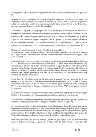 En la figura PT-09, se muestra el diagrama fasorial de las corrientes indicadas en la figura PT-
08.

Después de haber observado las figuras anteriores supóngase que se pueden medir las
magnitudes de las corrientes que entran a un elemento y los que salen de él, dichas magnitudes
deben ser exactamente iguales en condiciones normales de operación. Como se puede apreciar,
no existe ninguna diferencia entre las dos cantidades.

Volviendo a la figura PT-07; supóngase que existe una falla en el aislamiento del devanado y
esto provoca una fuga de corriente en este punto, provocando con ello que la corriente "iA" sea
diferente a "ia" tanto en magnitud como en ángulo, esto se Observa en la figura PT-10, y debido
a que "iA" es normalmente pequeña comparada con "if”, ya que "if” no tiene ninguna restricción
en su trayectoria hacia tierra, "ia" será excesivamente alta comparada con "iA", por lo que la
diferencia de las corrientes "iA" e "ia" es muy marcada y ésta diferencia es precisamente "if".

De aquí proviene el nombre de la protección objeto de este análisis.
La teoría antes expuesta se puede aplicar a un transformador monofásico de relación 1: 1 como
en la figura PT-11. Despreciando las pérdidas en el transformador podemos afirmar que V1 =V2
y por lo tanto I1 = 12.

Para simplificar lo anterior se utiliza el diagrama unifilar del mismo transformador de la figura
PT-11. Haciendo uso de transformadores de corrientes (TC's) se puede medir la corriente que
está circulando a través del mismo como se muestra en la figura PT-12, los transformadores de
corriente tienen las funciones de aislar el circuito de medición del voltaje pleno del primario y
reducir la corriente. Primaria a un valor proporcional menor, fácil de manejarse. En este caso
tenemos 100 Amperes primarios y con unos TC's de relación 1 00/5 se está reduciendo esta
corriente a 5 Amperes secundarios.

En la figura PT-13; observamos que las corrientes se pueden "arreglar" para que la "I1" se
oponga a "I2, en este caso se esta despreciando el defasamiento entre "I1" e "I2" por lo tanto se
consideran desplazados 180 grados entre sí, de tal manera que si se conectan como en la figura
PT-14. ambas corrientes se anulan, y al colocar un amperímetro "Ar" en ese punto marcar a'
lectura cero.

En condiciones normales de operación siempre habrá igualdad de magnitudes de corrientes; por
lo tanto el Amperímetro "Ar" siempre estará registrando una lectura de cero Amperes.

En condiciones de falla del devanado secundario y/o primario, lógicamente que esta igualdad de
corrientes desaparece provocándose un flujo de corrientes como en la figura PT-15.

El valor de la corriente primaria dependerá de la Impedancia equivalente del sistema y de que en
el punto del devanado se produzca la falla; pero siempre será de mayor magnitud que la corriente
nominal del transformador. La corriente secundaria por otra parte puede tener cierto valor (por lo
general mínimo) dependiendo del punto de la falla ó puede ser de magnitud cero para el caso de
los transformadores que solamente tengan fuente de un lado y carga del otro lado.

Para transformadores que enlazan fuentes (generación por ambos lados del transformador)
entonces habrá aportaciones al punto de la falla tanto del lado primario como del lado



                                                                                   PT-11
 
