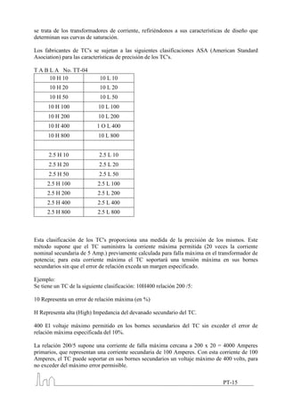 se trata de los transformadores de corriente, refiriéndonos a sus características de diseño que
determinan sus curvas de saturación.

Los fabricantes de TC's se sujetan a las siguientes clasificaciones ASA (American Standard
Asociation) para las características de precisión de los TC's.

T A B L A No. TT-04
      10 H 10               10 L 10
      10 H 20               10 L 20
      10 H 50               10 L 50
      10 H 100              10 L 100
      10 H 200              10 L 200
      10 H 400             1 O L 400
      10 H 800              10 L 800


      2.5 H 10              2.5 L 10
      2.5 H 20              2.5 L 20
      2.5 H 50              2.5 L 50
     2.5 H 100             2.5 L 100
     2.5 H 200             2.5 L 200
     2.5 H 400             2.5 L 400
     2.5 H 800             2.5 L 800



Esta clasificación de los TC's proporciona una medida de la precisión de los mismos. Este
método supone que el TC suministra la corriente máxima permitida (20 veces la corriente
nominal secundaria de 5 Amp.) previamente calculada para falla máxima en el transformador de
potencia; para esta corriente máxima el TC soportará una tensión máxima en sus bornes
secundarios sin que el error de relación exceda un margen especificado.

Ejemplo:
Se tiene un TC de la siguiente clasificación: 10H400 relación 200 /5:

10 Representa un error de relación máxima (en %)

H Representa alta (High) Impedancia del devanado secundario del TC.

400 El voltaje máximo permitido en los bornes secundarios del TC sin exceder el error de
relación máxima especificada del 10%.

La relación 200/5 supone una corriente de falla máxima cercana a 200 x 20 = 4000 Amperes
primarios, que representan una corriente secundaria de 100 Amperes. Con esta corriente de 100
Amperes, el TC puede soportar en sus bornes secundarios un voltaje máximo de 400 volts, para
no exceder del máximo error permisible.

                                                                                PT-15
 