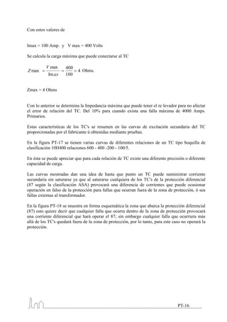 Con estos valores de


Imax = 100 Amp. y V max = 400 Volts

Se calcula la carga máxima que puede conectarse al TC

          V max        400
Z max                        4 Ohms.
           Im ax       100


Zmax = 4 Ohms


Con lo anterior se determina la Impedancia máxima que puede tener el re levador para no afectar
el error de relación del TC. Del 10% para cuando exista una falla máxima de 4000 Amps.
Primarios.

Estas características de los TC's se resumen en las curvas de excitación secundaria del TC
proporcionadas por el fabricante ú obtenidas mediante pruebas.

En la figura PT-17 se tienen varias curvas de diferentes relaciones de un TC tipo boquilla de
clasificación 10H400 relaciones 600 - 400 -200 - 100/5.

En ésta se puede apreciar que para cada relación de TC existe una diferente precisión o diferente
capacidad de carga.

Las curvas mostradas dan una idea de hasta que punto un TC puede suministrar corriente
secundaria sin saturarse ya que al saturarse cualquiera de los TC's de la protección diferencial
(87 según la clasificación ASA) provocará una diferencia de corrientes que puede ocasionar
operación en falso de la protección para fallas que ocurran fuera de la zona de protección, ó sea
fallas externas al transformador.

En la figura PT-18 se muestra en forma esquemática la zona que abarca la protección diferencial
(87) esto quiere decir que cualquier falla que ocurra dentro de la zona de protección provocará
una corriente diferencial que hará operar el 87; sin embargo cualquier falla que ocurriera más
allá de los TC's quedará fuera de la zona de protección, por lo tanto, para este caso no operará la
protección.




                                                                                   PT-16
 