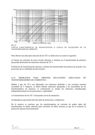 PT-17
CURVAS CARACTERISTICAS DE MAGNETIZACION O CURVAS DE SATURACIÓN DE UN
TRANSFORMADOR DE CORRIENTE



Para obtener una adecuada selección de los TC's se debe tener en cuenta lo siguiente:

a) Valores de corrientes de corto circuito máximas y mínimas en el transformador de potencia
para poder determinar las relaciones mínimas de TC’s.

b) Relación de transformación máxima y mínima del transformador de potencia de acuerdo a las
posiciones de su cambiador de derivaciones.



6.5.4. PROBLEMAS  PARA   OBTENER                       RELACIONES         ADECUADAS       DE
TRANSFORMADORES DE CORRIENTES.

Debido a que los TC’s son fabricados con relaciones definidas y con corriente nominal
secundaria de 5 Amperes, es difícil obtener relaciones apropiadas a las necesidades de los
transformadores de potencia. A continuación se anotan las relaciones estandarizadas
independientemente de sus precisiones y capacidades:

c) Características de los TC’s incluyendo curvas de saturación.

d) Impedancia equivalente del relevador de protección y conductores.

De lo anterior se concluye que los transformadores de corriente de ambos lados del
transformador no deben saturarse para corrientes de fallas externas ya que de lo contrario la
protección operará incorrectamente.




                                                                                  PT-17
 